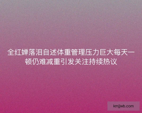 全红婵落泪自述体重管理压力巨大每天一顿仍难减重引发关注持续热议