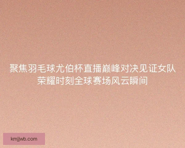 聚焦羽毛球尤伯杯直播巅峰对决见证女队荣耀时刻全球赛场风云瞬间
