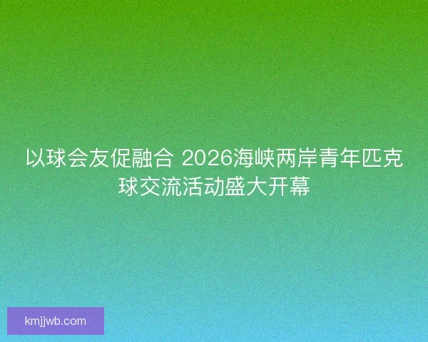 以球会友促融合 2026海峡两岸青年匹克球交流活动盛大开幕