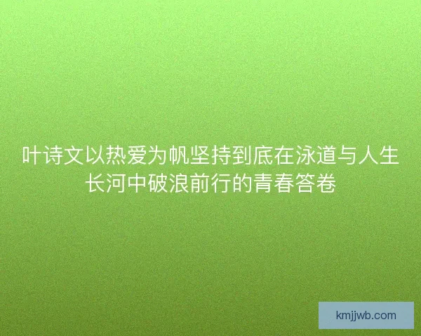 叶诗文以热爱为帆坚持到底在泳道与人生长河中破浪前行的青春答卷