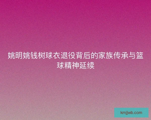 姚明姚钱树球衣退役背后的家族传承与篮球精神延续