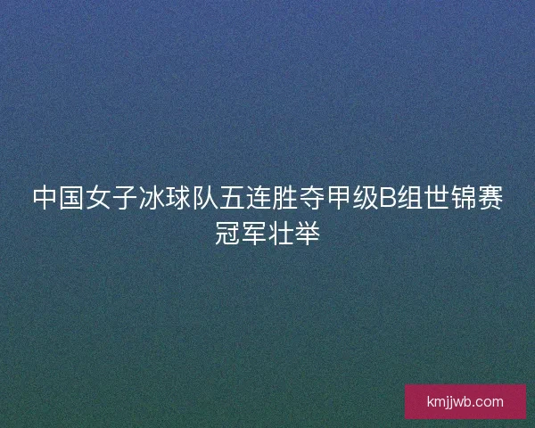 中国女子冰球队五连胜夺甲级B组世锦赛冠军壮举