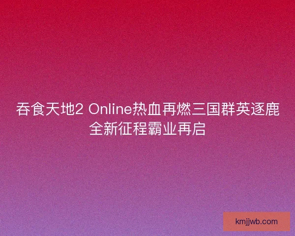 吞食天地2 Online热血再燃三国群英逐鹿全新征程霸业再启