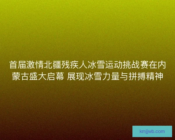 首届激情北疆残疾人冰雪运动挑战赛在内蒙古盛大启幕 展现冰雪力量与拼搏精神